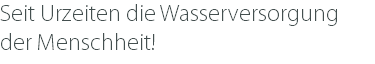 Seit Urzeiten die Wasserversorgung der Menschheit!